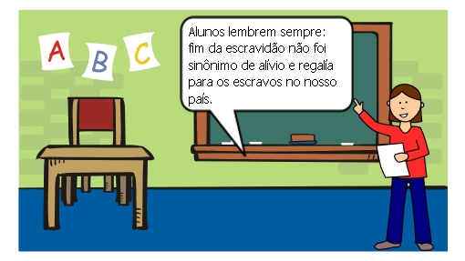 A professora Cândida finalizou a aula, lembrando seus  alunos que apesar da abolição ter sido de extrema importância para os negros do Brasil, seus caminhos não se tornaram mais fáceis. Eles  tiveram que lutar e trabalhar,  muitas vezes de forma preconceituosa e desigual para que conseguissem seus direitos e para manter sua dignidade.